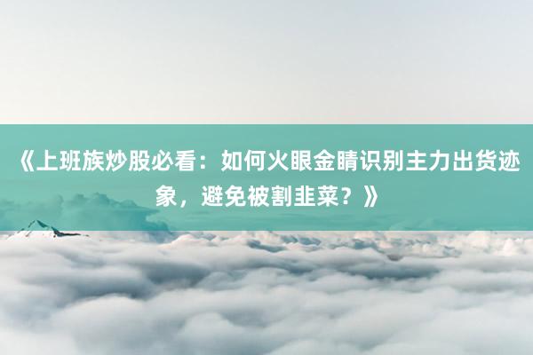 《上班族炒股必看：如何火眼金睛识别主力出货迹象，避免被割韭菜？》