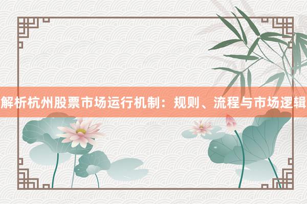 解析杭州股票市场运行机制：规则、流程与市场逻辑