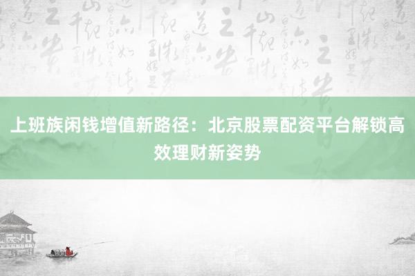 上班族闲钱增值新路径：北京股票配资平台解锁高效理财新姿势