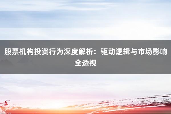 股票机构投资行为深度解析：驱动逻辑与市场影响全透视