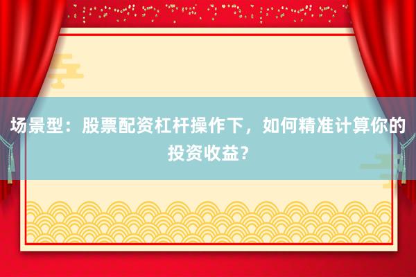 场景型：股票配资杠杆操作下，如何精准计算你的投资收益？