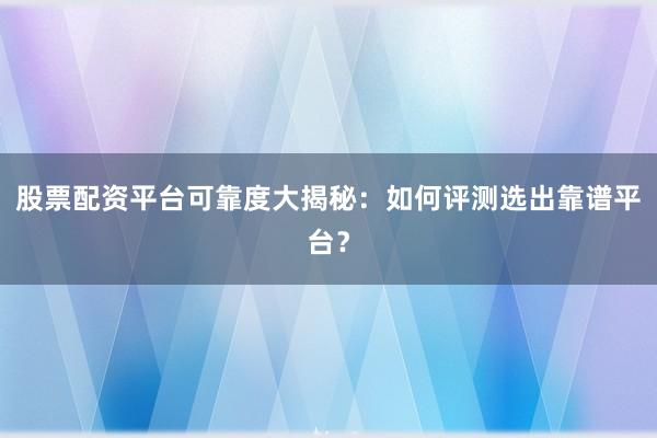 股票配资平台可靠度大揭秘：如何评测选出靠谱平台？