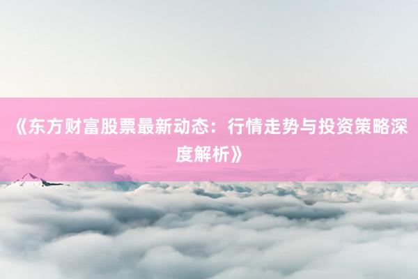 《东方财富股票最新动态：行情走势与投资策略深度解析》
