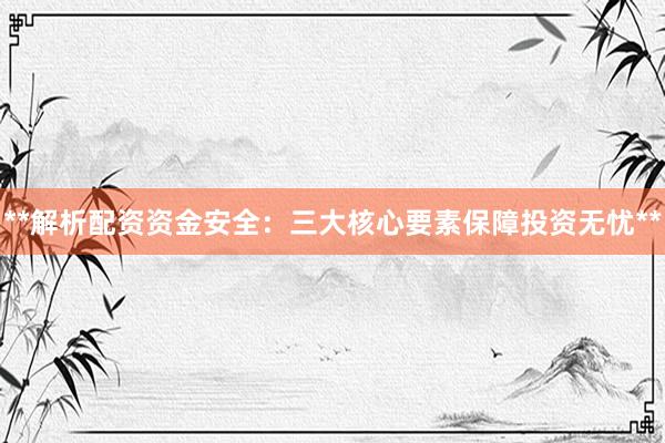**解析配资资金安全：三大核心要素保障投资无忧**