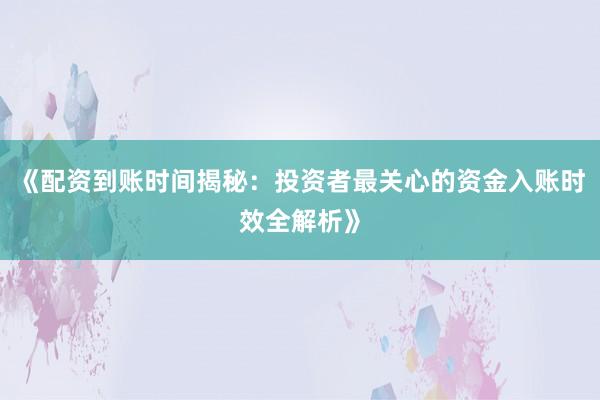 《配资到账时间揭秘：投资者最关心的资金入账时效全解析》