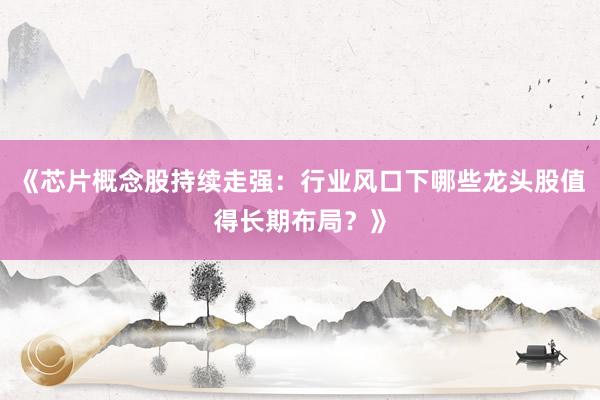 《芯片概念股持续走强：行业风口下哪些龙头股值得长期布局？》