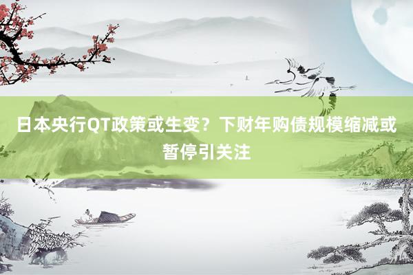 日本央行QT政策或生变？下财年购债规模缩减或暂停引关注