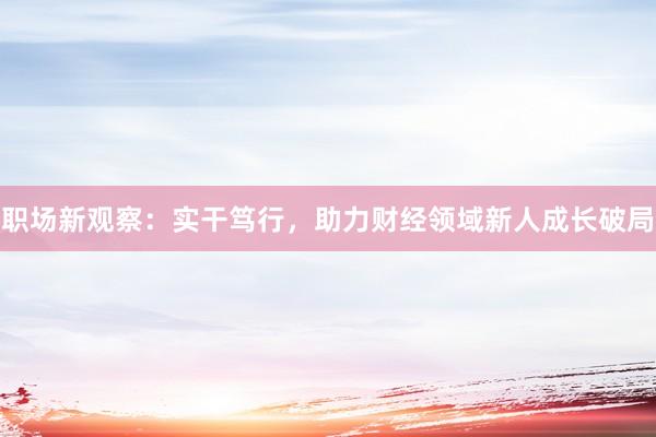 职场新观察：实干笃行，助力财经领域新人成长破局