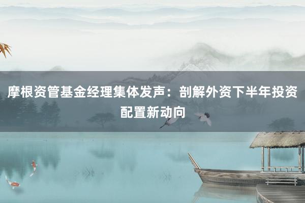 摩根资管基金经理集体发声：剖解外资下半年投资配置新动向