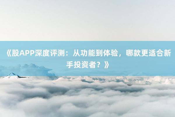 《股APP深度评测：从功能到体验，哪款更适合新手投资者？》