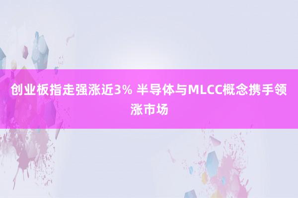 创业板指走强涨近3% 半导体与MLCC概念携手领涨市场