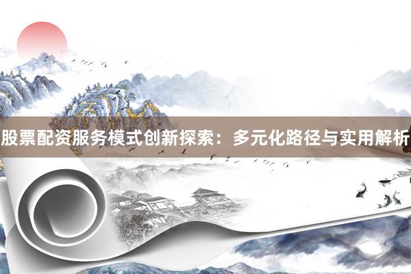 股票配资服务模式创新探索：多元化路径与实用解析