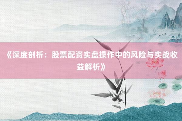 《深度剖析：股票配资实盘操作中的风险与实战收益解析》