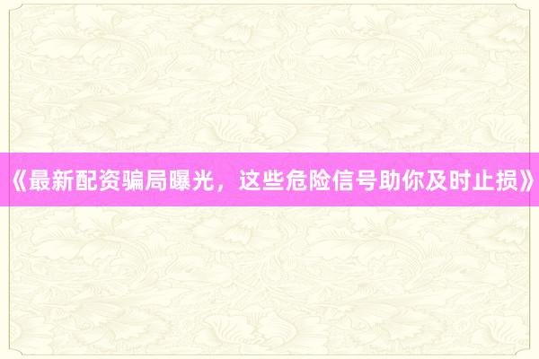 《最新配资骗局曝光，这些危险信号助你及时止损》