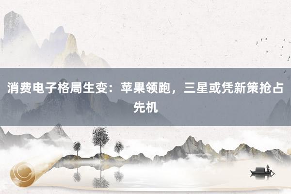 消费电子格局生变：苹果领跑，三星或凭新策抢占先机