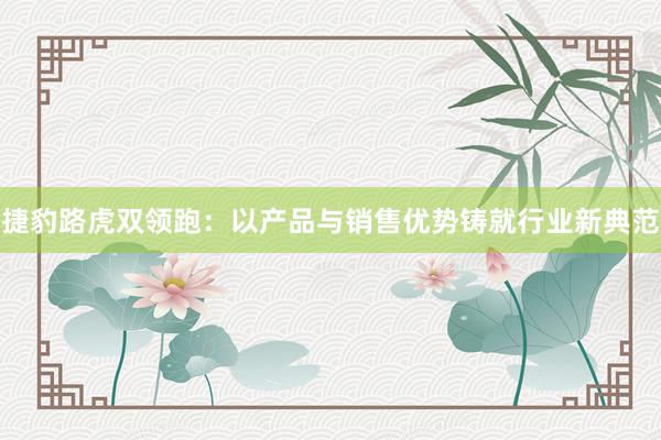 捷豹路虎双领跑：以产品与销售优势铸就行业新典范