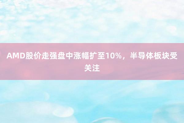 AMD股价走强盘中涨幅扩至10%，半导体板块受关注