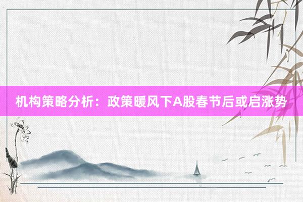 机构策略分析：政策暖风下A股春节后或启涨势