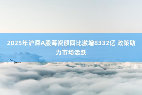 2025年沪深A股筹资额同比激增8332亿 政策助力市场活跃