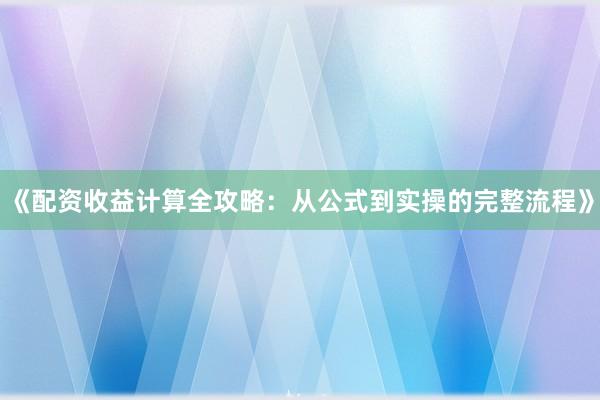 《配资收益计算全攻略：从公式到实操的完整流程》