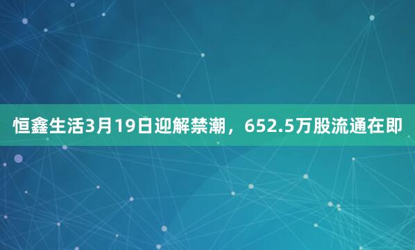 恒鑫生活3月19日迎解禁潮，652.5万股流通在即