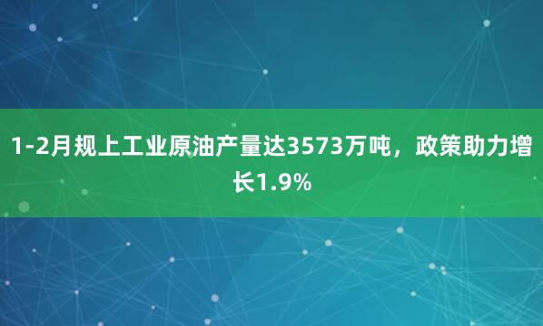 1-2月规上工业原油产量达3573万吨，政策助力增长1.9%
