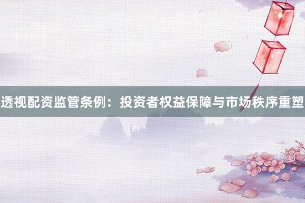 透视配资监管条例：投资者权益保障与市场秩序重塑