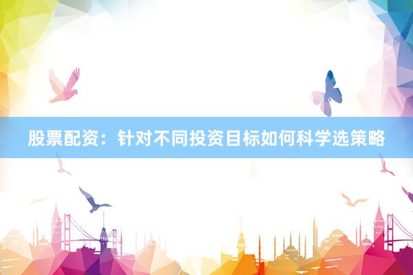 股票配资：针对不同投资目标如何科学选策略