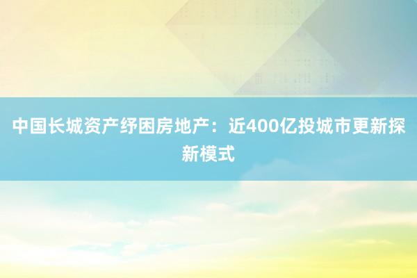 中国长城资产纾困房地产：近400亿投城市更新探新模式