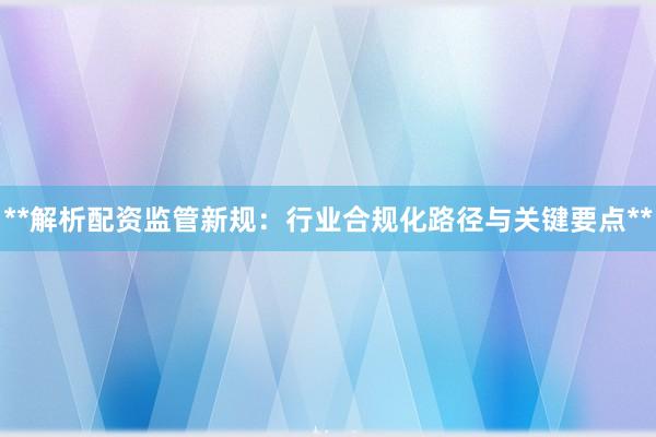 **解析配资监管新规：行业合规化路径与关键要点**
