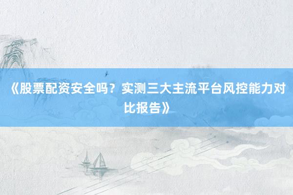 《股票配资安全吗？实测三大主流平台风控能力对比报告》