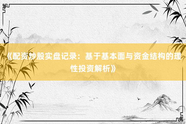 《配资炒股实盘记录：基于基本面与资金结构的理性投资解析》