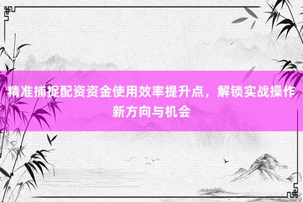 精准捕捉配资资金使用效率提升点，解锁实战操作新方向与机会