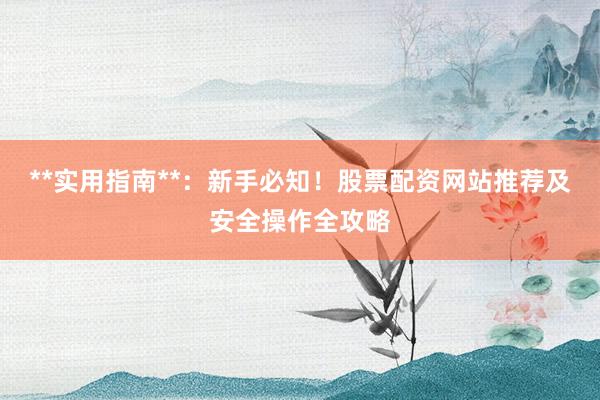 **实用指南**：新手必知！股票配资网站推荐及安全操作全攻略