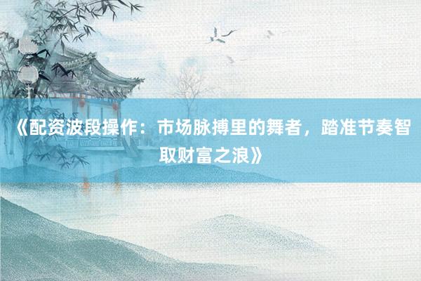 《配资波段操作：市场脉搏里的舞者，踏准节奏智取财富之浪》