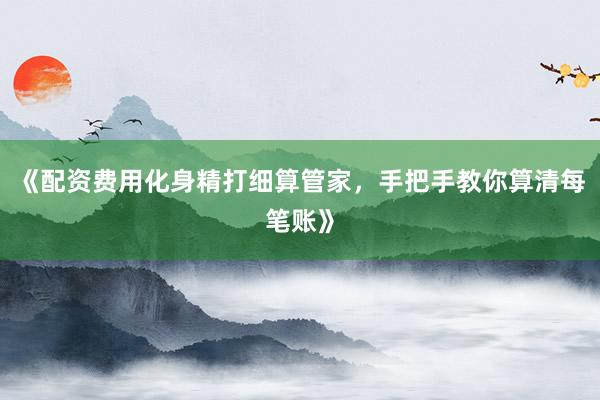 《配资费用化身精打细算管家，手把手教你算清每笔账》