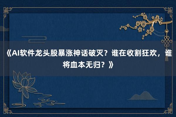 《AI软件龙头股暴涨神话破灭？谁在收割狂欢，谁将血本无归？》