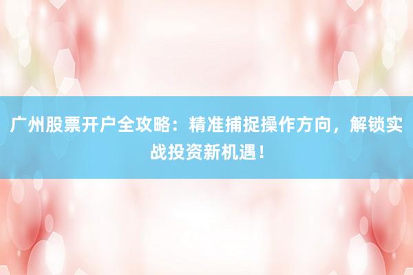 广州股票开户全攻略：精准捕捉操作方向，解锁实战投资新机遇！