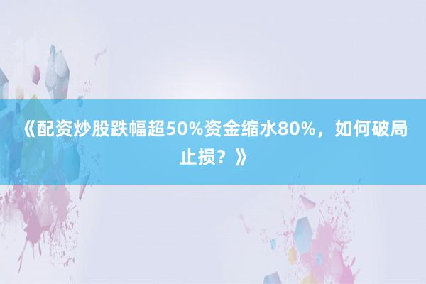 《配资炒股跌幅超50%资金缩水80%，如何破局止损？》