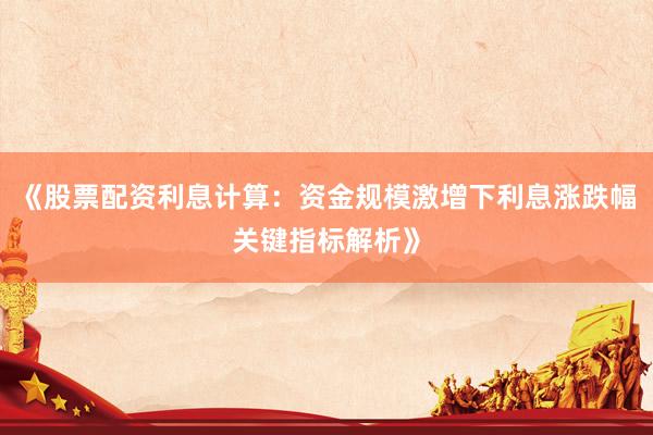 《股票配资利息计算：资金规模激增下利息涨跌幅关键指标解析》