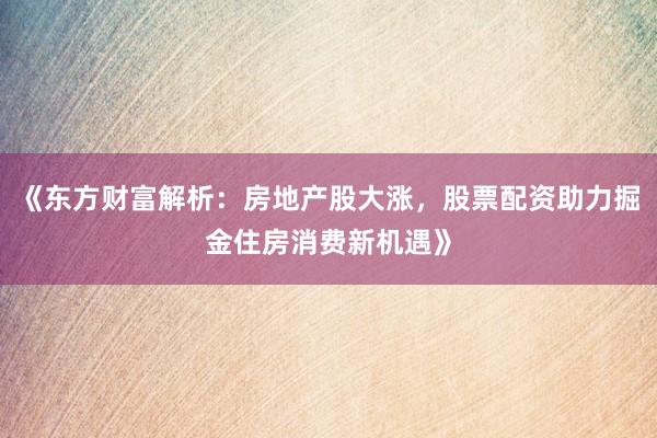 《东方财富解析：房地产股大涨，股票配资助力掘金住房消费新机遇》