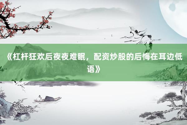 《杠杆狂欢后夜夜难眠,配资炒股的后悔在耳边低语》