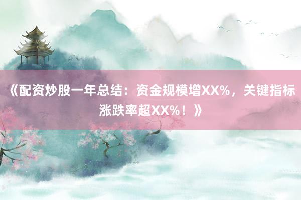 《配资炒股一年总结：资金规模增XX%，关键指标涨跌率超XX%！》