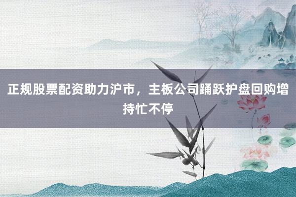 正规股票配资助力沪市，主板公司踊跃护盘回购增持忙不停