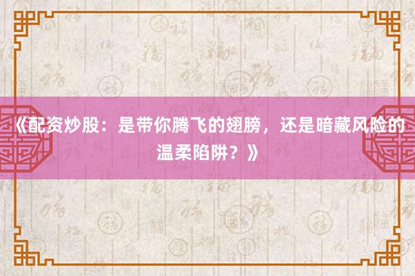 《配资炒股：是带你腾飞的翅膀，还是暗藏风险的温柔陷阱？》