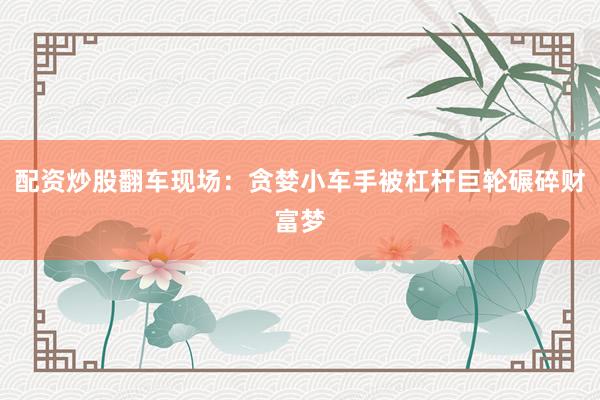 配资炒股翻车现场：贪婪小车手被杠杆巨轮碾碎财富梦