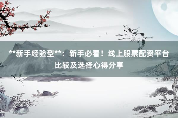 **新手经验型**：新手必看！线上股票配资平台比较及选择心得分享