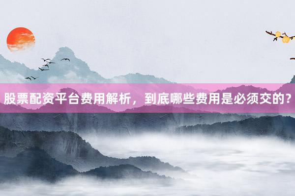 股票配资平台费用解析，到底哪些费用是必须交的？