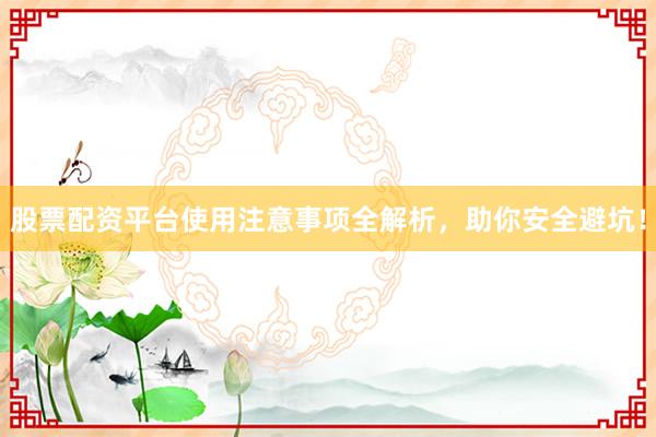 股票配资平台使用注意事项全解析，助你安全避坑！