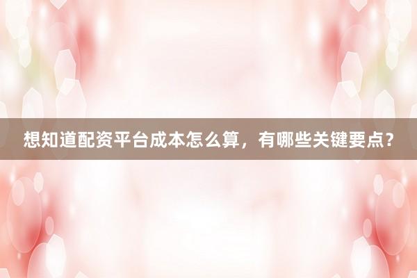 想知道配资平台成本怎么算，有哪些关键要点？